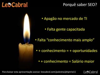 Porquê saber SEO?


                                     • Apagão no mercado de TI

                                        • Falta gente capacitada

                               • Falta “conhecimento mais amplo”

                                • + conhecimento = + oportunidades

                                  • + conhecimento = Salário maior

Para baixar esta apresentação acesse: leocabral.com/palestra/phpnrio11
 