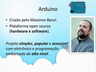 Arduino
• Criado pelo Massimo Banzi.
• Plataforma open source
  (hardware e software).

Projeto simples, popular e acessível
com eletrônica e programação
embarcada de alto nível.
 