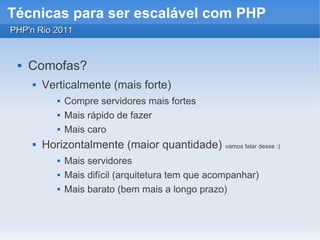 Técnicas para ser escalável com PHP
PHP'n Rio 2011


    Comofas?
        Verticalmente (mais forte)
               Compre servidores mais fortes
               Mais rápido de fazer
               Mais caro
        Horizontalmente (maior quantidade)          vamos falar desse :)

               Mais servidores
               Mais difícil (arquitetura tem que acompanhar)
               Mais barato (bem mais a longo prazo)
 