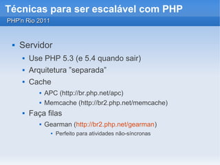 Técnicas para ser escalável com PHP
PHP'n Rio 2011


    Servidor
        Use PHP 5.3 (e 5.4 quando sair)
        Arquitetura ”separada”
        Cache
               APC (http://br.php.net/apc)
               Memcache (http://br2.php.net/memcache)
        Faça filas
               Gearman (http://br2.php.net/gearman)
                     Perfeito para atividades não-síncronas
 