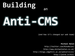 Building an Anti-CMS (and how it’s changed our web team) Michael Nolan http://twitter.com/MikeNolan/ http://www.michaelnolan.co.uk/ http://blogs.edgehill.ac.uk/webservices/ http://joind.in/621/ 
