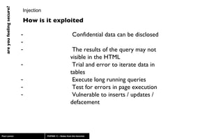 Injection Confidential data can be disclosed The results of the query may not visible in the HTML  Trial and error to iterate data in tables Execute long running queries Test for errors in page execution Vulnerable to inserts / updates / defacement How is it exploited 