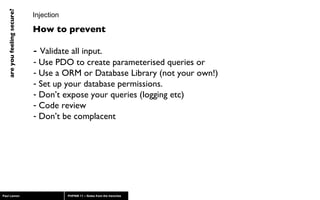 Injection -  Validate all input.  Use PDO to create parameterised queries or Use a ORM or Database Library (not your own!) Set up your database permissions. Don’t expose your queries (logging etc) Code review Don’t be complacent How to prevent 