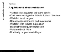 Injection Validation is not just for the user’s benefit Cast to correct type i.e. intval / floatval / boolean Whitelist Input ranges  - Reasonable minimums and maximums - Whitelist with regular expression - Blacklist with regular expression - Validate Email / Urls  - Don’t rely on your model layer A quick note about validation 