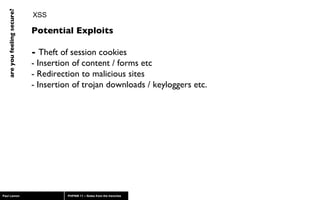 XSS Potential Exploits -  Theft of session cookies - Insertion of content / forms etc - Redirection to malicious sites - Insertion of trojan downloads / keyloggers etc. 