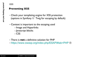 XSS Check your templating engine for XSS protection    (options in Symfony 1/  Twig for escaping by default) Context is important to the escaping used  - Image and Hyperlinks - Javascript blocks - CSS There is  not  a definitive solution for PHP https://www.owasp.org/index.php/ESAPI#tab=PHP    Preventing XSS 