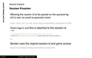 Session Exploits Allowing the session id to be passed on the querystring Url is sent via email to potential victim visit this url to the site http://localhost/?sessionid=1234 Victim logs in and  this is attached to the session id Sender uses the original session id and gains access http://localhost/viewprofile?sessionid=1234 Session Fixation 