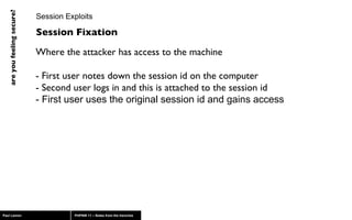 Session Exploits Where the attacker has access to the machine - First user notes down the session id on the computer - Second user logs in and this is attached to the session id - First user uses the original session id and gains access Session Fixation 