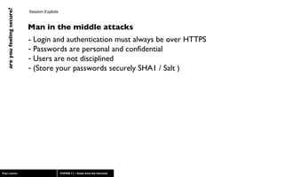 Session Exploits - Login and authentication must always be over HTTPS Passwords are personal and confidential Users are not disciplined (Store your passwords securely SHA1 / Salt ) Man in the middle attacks 