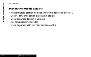 Session Exploits Authenticated session cookies should be delivered over SSL Use HTTPS only option on session cookie Use a separate domain if you can    e.g. https://admin.yoursite/ Use a separate path for your session cookie Man in the middle attacks 