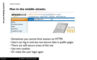 Session Exploits Man in the middle attacks Sometimes you cannot limit session to HTTPS Users can log in and see non-secure data in public pages There are still secure areas of the site Use two cookies Or make the user login again 
