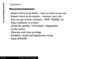 Conclusions - Expect there to be faults – test as much as you can. Expect there to be attacks – monitor your site Stay on top of your versions – PHP / MySQL etc Input validation is critical Code for quality / Unit tests / regression Code review Operate with least privilege Establish a build and deployment script Read OWASP Recommendations 