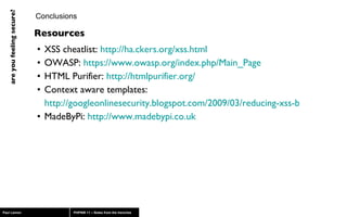 XSS cheatlist:  http://ha.ckers.org/xss.html OWASP:  https://www.owasp.org/index.php/Main_Page   HTML Purifier:  http://htmlpurifier.org/ Context aware templates:  http://googleonlinesecurity.blogspot.com/2009/03/reducing-xss-by-way-of-automatic.html MadeByPi:  http://www.madebypi.co.uk Conclusions Resources 