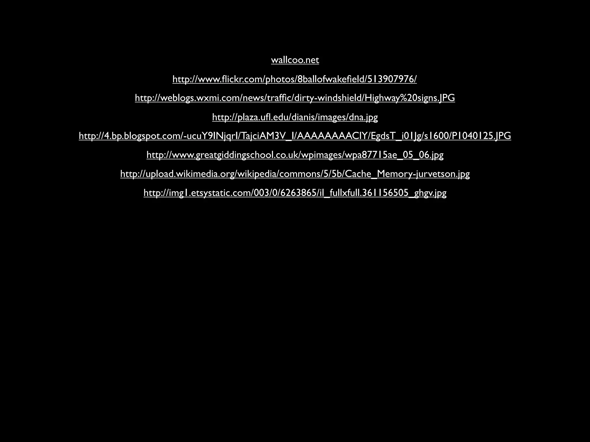 wallcoo.net
                   http://www.ﬂickr.com/photos/8ballofwakeﬁeld/513907976/
           http://weblogs.wxmi.com/news/trafﬁc/dirty-windshield/Highway%20signs.JPG
                             http://plaza.uﬂ.edu/dianis/images/dna.jpg
http://4.bp.blogspot.com/-ucuY9INjqrI/TajciAM3V_I/AAAAAAAAClY/EgdsT_i01Jg/s1600/P1040125.JPG
              http://www.greatgiddingschool.co.uk/wpimages/wpa87715ae_05_06.jpg
        http://upload.wikimedia.org/wikipedia/commons/5/5b/Cache_Memory-jurvetson.jpg
             http://img1.etsystatic.com/003/0/6263865/il_fullxfull.361156505_ghgv.jpg
 