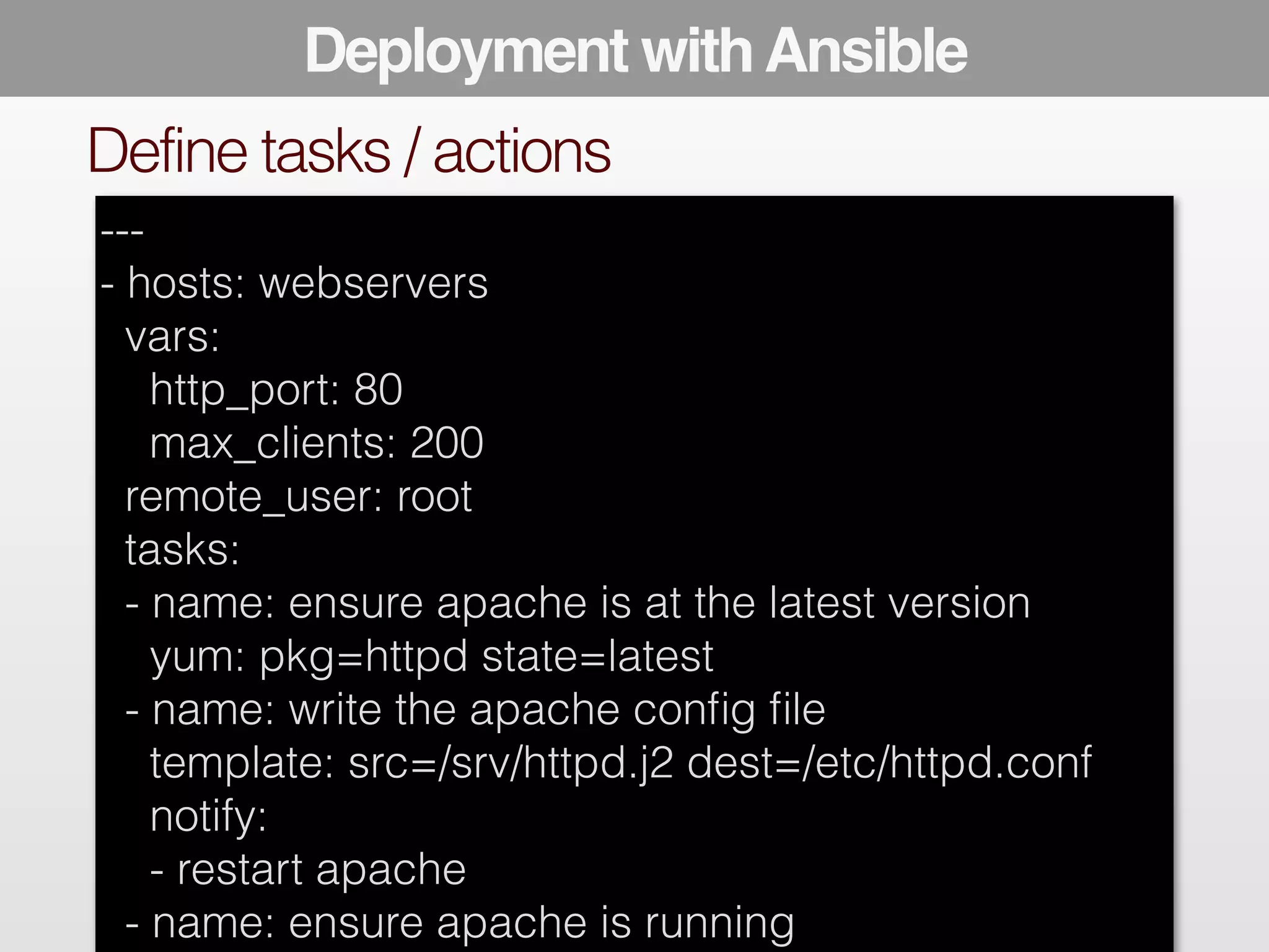 Deployment with Ansible 
! 
! 
Define tasks / actions 
--- 
- hosts: webservers 
vars: 
http_port: 80 
max_clients: 200 
remote_user: root 
tasks: 
- name: ensure apache is at the latest version 
yum: pkg=httpd state=latest 
- name: write the apache config file 
template: src=/srv/httpd.j2 dest=/etc/httpd.conf 
notify: 
- restart apache 
- name: ensure apache is running 
 