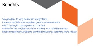 Say goodbye to long and tense integrations
Increase visibility which enables greater communication
Catch issues fast and nip them in the bud
Proceed in the confidence you’re building on a solid foundation
Reduce integration problems allowing delivery of software more rapidly
Benefits
 