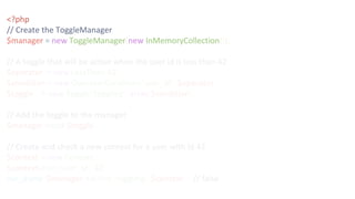 <?php
// Create the ToggleManager
$manager = new ToggleManager(new InMemoryCollection());
// A toggle that will be active when the user id is less than 42
$operator = new LessThan(42);
$condition = new OperatorCondition('user_id', $operator);
$toggle = new Toggle('toggling', array($condition));
// Add the toggle to the manager
$manager->add($toggle);
// Create and check a new context for a user with id 42
$context = new Context();
$context->set('user_id', 42);
var_dump($manager->active('toggling', $context)); // false
 