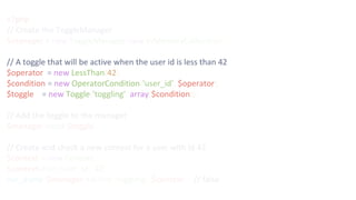 <?php
// Create the ToggleManager
$manager = new ToggleManager(new InMemoryCollection());
// A toggle that will be active when the user id is less than 42
$operator = new LessThan(42);
$condition = new OperatorCondition('user_id', $operator);
$toggle = new Toggle('toggling', array($condition));
// Add the toggle to the manager
$manager->add($toggle);
// Create and check a new context for a user with id 42
$context = new Context();
$context->set('user_id', 42);
var_dump($manager->active('toggling', $context)); // false
 