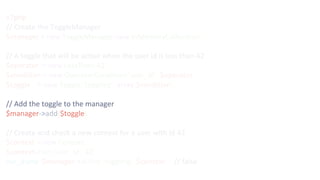 <?php
// Create the ToggleManager
$manager = new ToggleManager(new InMemoryCollection());
// A toggle that will be active when the user id is less than 42
$operator = new LessThan(42);
$condition = new OperatorCondition('user_id', $operator);
$toggle = new Toggle('toggling', array($condition));
// Add the toggle to the manager
$manager->add($toggle);
// Create and check a new context for a user with id 42
$context = new Context();
$context->set('user_id', 42);
var_dump($manager->active('toggling', $context)); // false
 