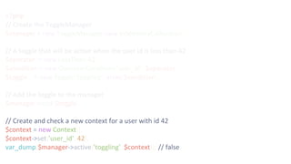 <?php
// Create the ToggleManager
$manager = new ToggleManager(new InMemoryCollection());
// A toggle that will be active when the user id is less than 42
$operator = new LessThan(42);
$condition = new OperatorCondition('user_id', $operator);
$toggle = new Toggle('toggling', array($condition));
// Add the toggle to the manager
$manager->add($toggle);
// Create and check a new context for a user with id 42
$context = new Context();
$context->set('user_id', 42);
var_dump($manager->active('toggling', $context)); // false
 