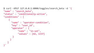 $ curl -XPUT 127.0.0.1:8000/toggles/search_beta -d '{
"name" : "search_beta",
"status" : "conditionally-active",
"conditions" : [
{
"name" : "operator-condition",
"key" : "user_id",
"operator" : {
"name" : "in-set",
"values" : [42, 1337]
}
}
]
}'
 
