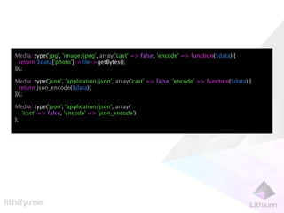 Media::type('jpg', 'image/jpeg', array('cast' => false, 'encode' => function($data) {
  return $data['photo']->ﬁle->getBytes();
}));

Media::type('json', 'application/json', array('cast' => false, 'encode' => function($data) {
  return json_encode($data);
}));

Media::type('json', 'application/json', array(
   'cast' => false, 'encode' => 'json_encode')
);
 