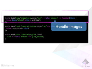 Media::type('jpg', 'image/jpeg', array('cast' => false, 'encode' => function($data) {
  return $data['photo']->ﬁle->getBytes();
}));

                                                            Handle Images
Media::type('json', 'application/json', array('cast' => false, 'encode' => function($data) {
  return json_encode($data);
}));

Media::type('json', 'application/json', array(
   'cast' => false, 'encode' => 'json_encode')
);
 