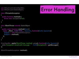 Error Handling
use lithiumcoreErrorHandler;
use lithiumcoreStaticObject;

class IThrowAnException
{
  public function method() {
    throw new Exception('Yo');
  }
}

class IDontThrow extends StaticObject
{
  public static function method($bar) {
    static::_ﬁlter(__FUNCTION__, $params, function($self, $params) {
      $object = new IThrowAnException;
      $object->method();
    });
  }
}

ErrorHandler::apply('IDontThrow::method', array(), function($info, $params) {
  echo 'Exception raised with message - ' . $info['exception']->getMessage();
});

IDontThrowAnException::method();
 