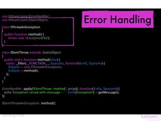 Error Handling
use lithiumcoreErrorHandler;
use lithiumcoreStaticObject;

class IThrowAnException
{
  public function method() {
    throw new Exception('Yo');
  }
}

class IDontThrow extends StaticObject
{
  public static function method($bar) {
    static::_ﬁlter(__FUNCTION__, $params, function($self, $params) {
      $object = new IThrowAnException;
      $object->method();
    });
  }
}

ErrorHandler::apply('IDontThrow::method', array(), function($info, $params) {
  echo 'Exception raised with message - ' . $info['exception']->getMessage();
});

IDontThrowAnException::method();
 