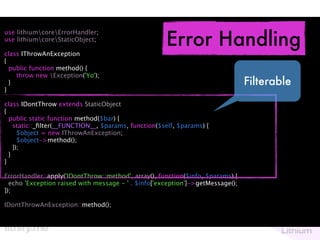 Error Handling
use lithiumcoreErrorHandler;
use lithiumcoreStaticObject;

class IThrowAnException
{
  public function method() {
    throw new Exception('Yo');
  }                                                                             Filterable
}

class IDontThrow extends StaticObject
{
  public static function method($bar) {
    static::_ﬁlter(__FUNCTION__, $params, function($self, $params) {
      $object = new IThrowAnException;
      $object->method();
    });
  }
}

ErrorHandler::apply('IDontThrow::method', array(), function($info, $params) {
  echo 'Exception raised with message - ' . $info['exception']->getMessage();
});

IDontThrowAnException::method();
 