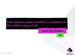 Each software solution should be in proportion to
the problem being solved.

                            -some lazy bugger
                                           me
 