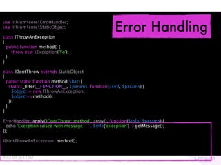 Error Handling
use lithiumcoreErrorHandler;
use lithiumcoreStaticObject;

class IThrowAnException
{
  public function method() {
    throw new Exception('Yo');
  }
}

class IDontThrow extends StaticObject
{
  public static function method($bar) {
    static::_ﬁlter(__FUNCTION__, $params, function($self, $params) {
      $object = new IThrowAnException;
      $object->method();
    });
  }
}

ErrorHandler::apply('IDontThrow::method', array(), function($info, $params) {
  echo 'Exception raised with message - ' . $info['exception']->getMessage();
});

IDontThrowAnException::method();
 