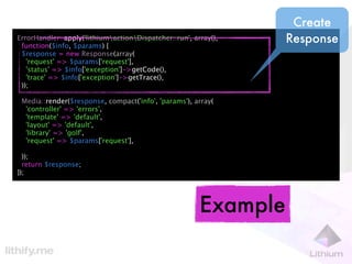 Create
ErrorHandler::apply('lithiumactionDispatcher::run', array(),
 function($info, $params) {
                                                                  Response
 $response = new Response(array(
   'request' => $params['request'],
   'status' => $info['exception']->getCode(),
   'trace' => $info['exception']->getTrace(),
 ));

 Media::render($response, compact('info', 'params'), array(
  'controller' => 'errors',
  'template' => 'default',
  'layout' => 'default',
  'library' => 'golf',
  'request' => $params['request'],

  ));
  return $response;
});




                                                        Example
 