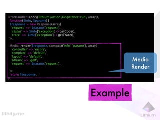 ErrorHandler::apply('lithiumactionDispatcher::run', array(),
 function($info, $params) {
 $response = new Response(array(
   'request' => $params['request'],
   'status' => $info['exception']->getCode(),
   'trace' => $info['exception']->getTrace(),
 ));

 Media::render($response, compact('info', 'params'), array(
  'controller' => 'errors',
  'template' => 'default',
  'layout' => 'default',
  'library' => 'golf',                                            Media
  'request' => $params['request'],
                                                                  Render
  ));
  return $response;
});




                                                        Example
 