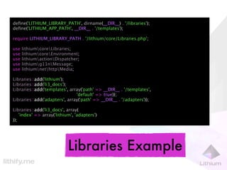 deﬁne('LITHIUM_LIBRARY_PATH', dirname(__DIR__) . '/libraries');
deﬁne('LITHIUM_APP_PATH', __DIR__ . '/templates');

require LITHIUM_LIBRARY_PATH . '/lithium/core/Libraries.php';

use   lithiumcoreLibraries;
use   lithiumcoreEnvironment;
use   lithiumactionDispatcher;
use   lithiumg11nMessage;
use   lithiumnethttpMedia;

Libraries::add('lithium');
Libraries::add('li3_docs');
Libraries::add('templates', array('path' => __DIR__ . '/templates',
                               'default' => true));
Libraries::add('adapters', array('path' => __DIR__ . '/adapters'));

Libraries::add('li3_docs', array(
    'index' => array('lithium', 'adapters')
));




                            Libraries Example
 