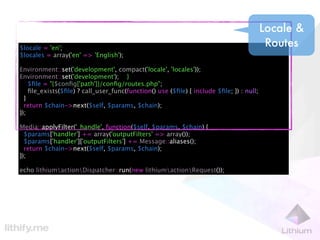Locale &
$locale = 'en';
                                                                                          Routes
$locales = array('en' => 'English');

Environment::set('development', compact('locale', 'locales'));
Environment::set('development'); }
    $ﬁle = "{$conﬁg['path']}/conﬁg/routes.php";
    ﬁle_exists($ﬁle) ? call_user_func(function() use ($ﬁle) { include $ﬁle; }) : null;
  }
  return $chain->next($self, $params, $chain);
});

Media::applyFilter('_handle', function($self, $params, $chain) {
  $params['handler'] += array('outputFilters' => array());
  $params['handler']['outputFilters'] += Message::aliases();
  return $chain->next($self, $params, $chain);
});

echo lithiumactionDispatcher::run(new lithiumactionRequest());
 