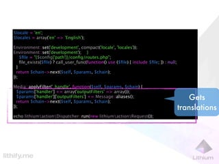 $locale = 'en';
$locales = array('en' => 'English');

Environment::set('development', compact('locale', 'locales'));
Environment::set('development'); }
    $ﬁle = "{$conﬁg['path']}/conﬁg/routes.php";
    ﬁle_exists($ﬁle) ? call_user_func(function() use ($ﬁle) { include $ﬁle; }) : null;
  }
  return $chain->next($self, $params, $chain);
});

Media::applyFilter('_handle', function($self, $params, $chain) {
  $params['handler'] += array('outputFilters' => array());
  $params['handler']['outputFilters'] += Message::aliases();
  return $chain->next($self, $params, $chain);
                                                                                             Gets
});                                                                                      translations
echo lithiumactionDispatcher::run(new lithiumactionRequest());
 