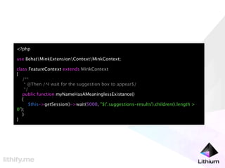 <?php

use BehatMinkExtensionContextMinkContext;

class FeatureContext extends MinkContext
{
   /**
    * @Then /^I wait for the suggestion box to appear$/
    */
   public function myNameHasAMeaninglessExistance()
   {
      $this->getSession()->wait(5000, "$('.suggestions-results').children().length >
0");
   }
}
 