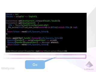 $locale = 'en';
$locales = array('en' => 'English');

Environment::set('development', compact('locale', 'locales'));
Environment::set('development'); }
    $ﬁle = "{$conﬁg['path']}/conﬁg/routes.php";
    ﬁle_exists($ﬁle) ? call_user_func(function() use ($ﬁle) { include $ﬁle; }) : null;
  }
  return $chain->next($self, $params, $chain);
});

Media::applyFilter('_handle', function($self, $params, $chain) {
  $params['handler'] += array('outputFilters' => array());
  $params['handler']['outputFilters'] += Message::aliases();
  return $chain->next($self, $params, $chain);
});

echo lithiumactionDispatcher::run(new lithiumactionRequest());




                               Go
 
