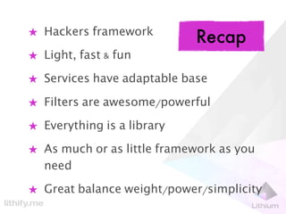 ★ Hackers framework
                            Recap
★ Light, fast & fun

★ Services have adaptable base

★ Filters are awesome/powerful

★ Everything is a library

★ As much or as little framework as you
  need

★ Great balance weight/power/simplicity
 