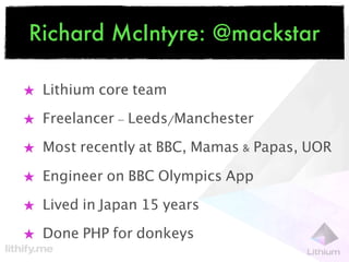 Richard McIntyre: @mackstar

★ Lithium core team

★ Freelancer - Leeds/Manchester

★ Most recently at BBC, Mamas & Papas, UOR

★ Engineer on BBC Olympics App

★ Lived in Japan 15 years

★ Done PHP for donkeys
 