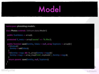 Model
namespace photoblogmodels;

class Photos extends lithiumdataModel {

    public $validates = array();

    protected $_meta = array('source' => 'fs.ﬁles');

    public function save($entity, $data = null, array $options = array()) {
      if ($data) {
        $entity->set($data);
      }
      if ($entity->tags && !is_array($entity->tags)) {
        $entity->tags = array_map('trim', explode(',', $entity->tags));
      }
      return parent::save($entity, null, $options);
    }
}
 