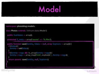 Model
namespace photoblogmodels;

class Photos extends lithiumdataModel {

    public $validates = array();

    protected $_meta = array('source' => 'fs.ﬁles');

    public function save($entity, $data = null, array $options = array()) {
      if ($data) {
        $entity->set($data);
      }
      if ($entity->tags && !is_array($entity->tags)) {
        $entity->tags = array_map('trim', explode(',', $entity->tags));
      }
      return parent::save($entity, null, $options);
    }
}
 