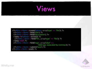 Views

<?=$this->form->create($photo, array('type' => 'ﬁle')); ?>
 <?=$this->form->ﬁeld('title'); ?>
 <?=$this->form->ﬁeld('description'); ?>
 <?php if (!$photo->exists()): ?>
  <?=$this->form->ﬁeld('ﬁle', array('type' => 'ﬁle')); ?>
 <?php endif; ?>
 <?=$this->form->ﬁeld('tags', array('label' =>
                             'Add tags separated by commas')); ?>
 <?=$this->form->submit('Save'); ?>
<?=$this->form->end(); ?>
 