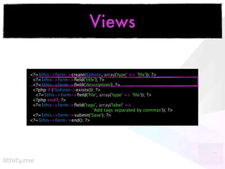 Views

<?=$this->form->create($photo, array('type' => 'ﬁle')); ?>
 <?=$this->form->ﬁeld('title'); ?>
 <?=$this->form->ﬁeld('description'); ?>
 <?php if (!$photo->exists()): ?>
  <?=$this->form->ﬁeld('ﬁle', array('type' => 'ﬁle')); ?>
 <?php endif; ?>
 <?=$this->form->ﬁeld('tags', array('label' =>
                             'Add tags separated by commas')); ?>
 <?=$this->form->submit('Save'); ?>
<?=$this->form->end(); ?>
 