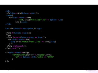 <h1>
 <?=$this->title($photo->title); ?>
 <em>[
   <?=$this->html->link(
               'edit', array('Photos::edit', 'id' => $photo->_id)
          ); ?> ]</em>
</h1>

<p><?=$photo->description; ?></p>

<?php if ($photo->tags): ?>
 Tags:
 <?php foreach ($photo->tags as $tag): ?>
  <?=$this->html->link(
      $tag, array('Photos::index', 'args' => array($tag))
   ); ?>
 <?php endforeach; ?>
<?php endif; ?>

<?=$this->html->image(
      "/photos/view/{$photo->_id}.jpeg", array(
         'alt' => $photo->title, 'width' => "100%"
      )
); ?>
 