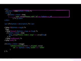 <h1>
 <?=$this->title($photo->title); ?>
 <em>[
   <?=$this->html->link(
               'edit', array('Photos::edit', 'id' => $photo->_id)
          ); ?> ]</em>
</h1>

<p><?=$photo->description; ?></p>

<?php if ($photo->tags): ?>
 Tags:
 <?php foreach ($photo->tags as $tag): ?>
  <?=$this->html->link(
      $tag, array('Photos::index', 'args' => array($tag))
   ); ?>
 <?php endforeach; ?>
<?php endif; ?>

<?=$this->html->image(
      "/photos/view/{$photo->_id}.jpeg", array(
         'alt' => $photo->title, 'width' => "100%"
      )
); ?>
 
