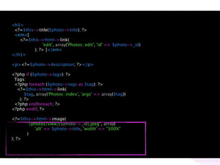 <h1>
 <?=$this->title($photo->title); ?>
 <em>[
   <?=$this->html->link(
               'edit', array('Photos::edit', 'id' => $photo->_id)
          ); ?> ]</em>
</h1>

<p><?=$photo->description; ?></p>

<?php if ($photo->tags): ?>
 Tags:
 <?php foreach ($photo->tags as $tag): ?>
  <?=$this->html->link(
      $tag, array('Photos::index', 'args' => array($tag))
   ); ?>
 <?php endforeach; ?>
<?php endif; ?>

<?=$this->html->image(
      "/photos/view/{$photo->_id}.jpeg", array(
         'alt' => $photo->title, 'width' => "100%"
      )
); ?>
 