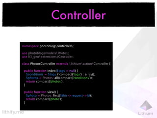 Controller

namespace photoblogcontrollers;

use photoblogmodelsPhotos;
use li3_geoextensionsGeocoder;

class PhotosController extends lithiumactionController {

 public function index($tags = null) {
   $conditions = $tags ? compact('tags') : array();
   $photos = Photos::all(compact('conditions'));
   return compact('photos');
 }

 public function view() {
   $photo = Photos::ﬁrst($this->request->id);
   return compact('photo');
 }
 