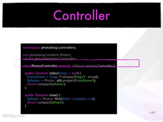 Controller

namespace photoblogcontrollers;

use photoblogmodelsPhotos;
use li3_geoextensionsGeocoder;

class PhotosController extends lithiumactionController {

 public function index($tags = null) {
   $conditions = $tags ? compact('tags') : array();
   $photos = Photos::all(compact('conditions'));
   return compact('photos');
 }

 public function view() {
   $photo = Photos::ﬁrst($this->request->id);
   return compact('photo');
 }
 